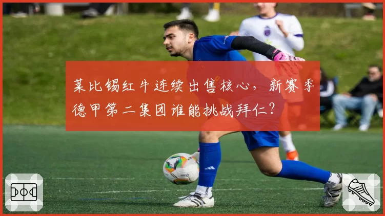 莱比锡红牛连续出售核心，新赛季德甲第二集团谁能挑战拜仁？