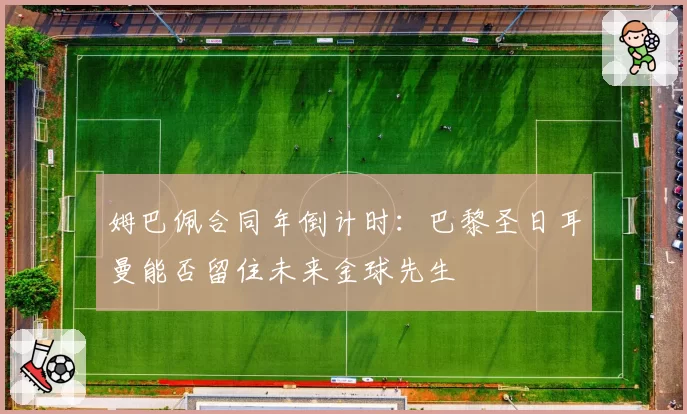 姆巴佩合同年倒计时：巴黎圣日耳曼能否留住未来金球先生