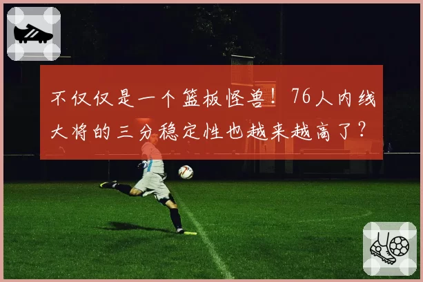 不仅仅是一个篮板怪兽！76人内线大将的三分稳定性也越来越高了？