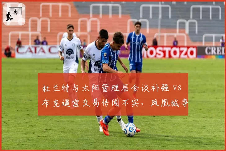 杜兰特与太阳管理层会谈补强 vs 布克逼宫交易传闻不实，凤凰城争冠窗口策略调整