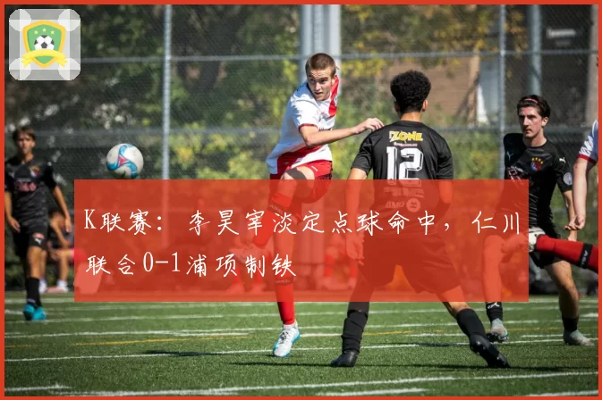 K联赛：李昊宰淡定点球命中，仁川联合0-1浦项制铁