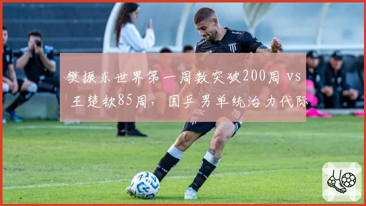 樊振东世界第一周数突破200周 vs 王楚钦85周，国乒男单统治力代际传承