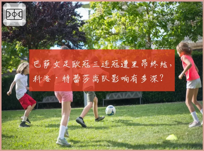 巴萨女足欧冠三连冠遭里昂终结，科洛·特蕾莎离队影响有多深？