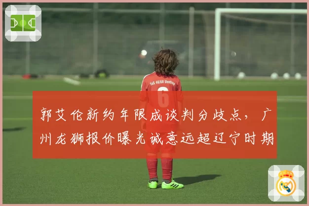 郭艾伦新约年限成谈判分歧点，广州龙狮报价曝光诚意远超辽宁时期