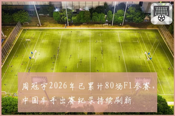 周冠宇2026年已累计80场F1参赛，中国车手出赛纪录持续刷新