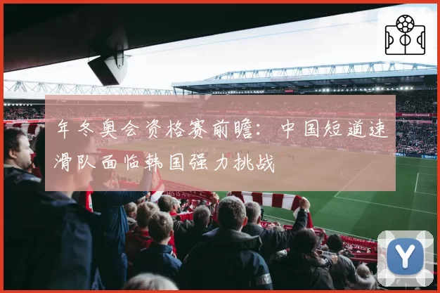 年冬奥会资格赛前瞻：中国短道速滑队面临韩国强力挑战