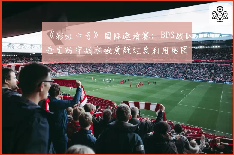 《彩虹六号》国际邀请赛：BDS战队垂直防守战术被质疑过度利用地图设计缺陷
