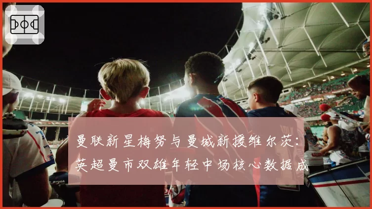 曼联新星梅努与曼城新援维尔茨：英超曼市双雄年轻中场核心数据成长轨迹
