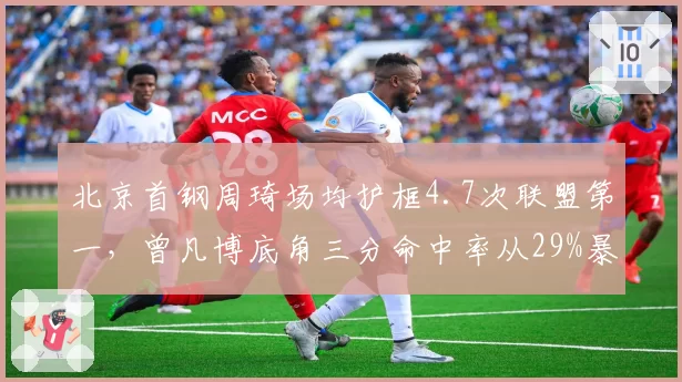 北京首钢周琦场均护框4.7次联盟第一,曾凡博底角三分命中率从29%暴涨至41%__br_