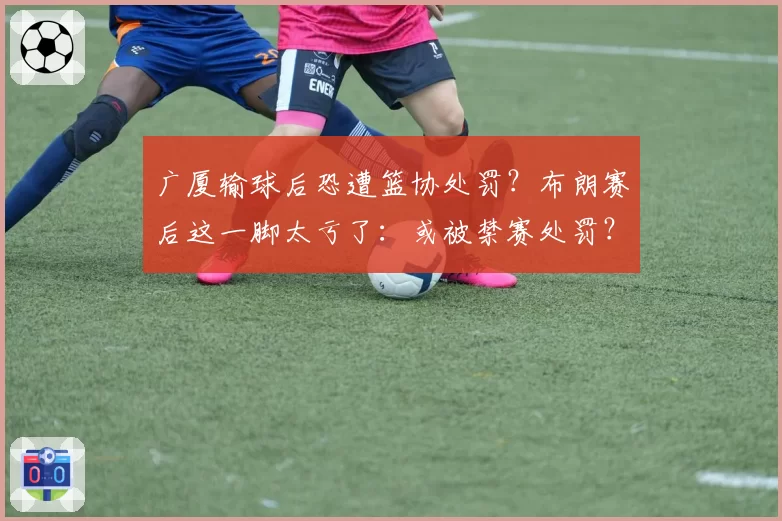 广厦输球后恐遭篮协处罚?布朗赛后这一脚太亏了:或被禁赛处罚?