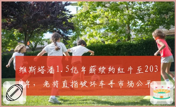 维斯塔潘1.5亿年薪续约红牛至2030年，老将直指破坏车手市场公平