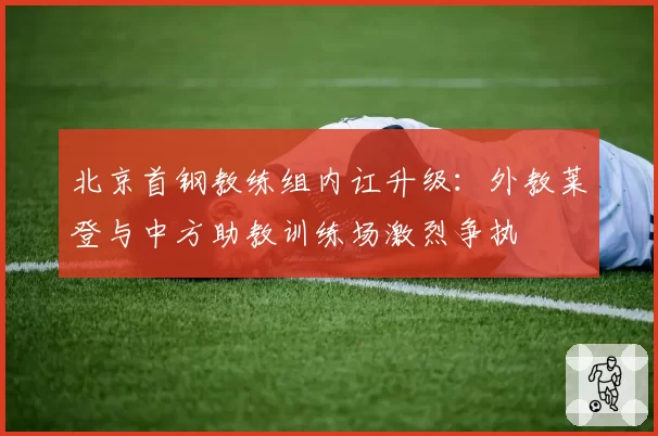 北京首钢教练组内讧升级：外教莱登与中方助教训练场激烈争执