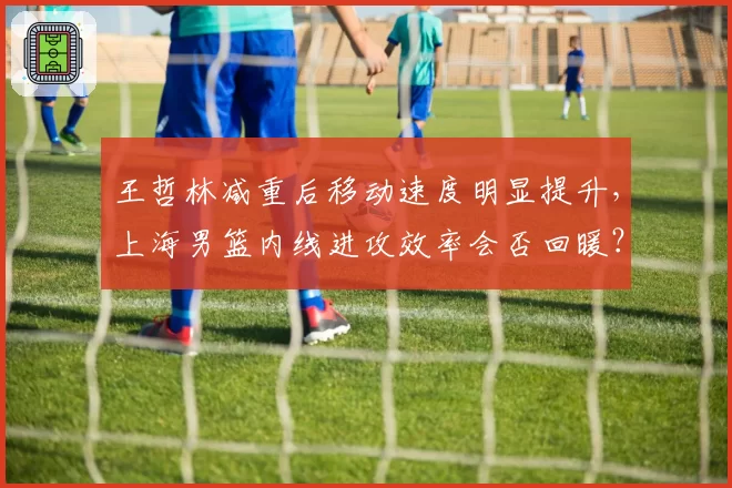 王哲林减重后移动速度明显提升，上海男篮内线进攻效率会否回暖？