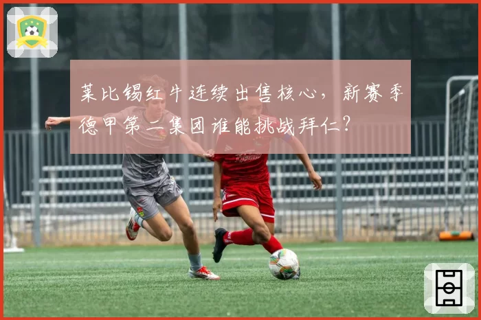 莱比锡红牛连续出售核心，新赛季德甲第二集团谁能挑战拜仁？