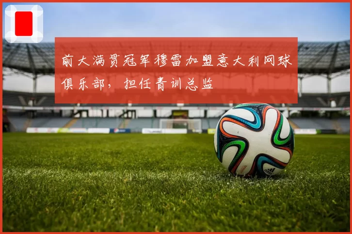 前大满贯冠军穆雷加盟意大利网球俱乐部，担任青训总监