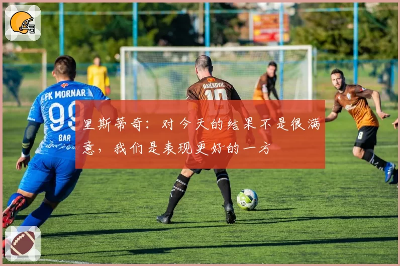 里斯蒂奇：对今天的结果不是很满意，我们是表现更好的一方