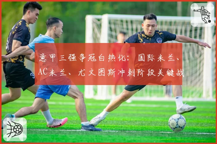 意甲三强争冠白热化：国际米兰、AC米兰、尤文图斯冲刺阶段关键战展望