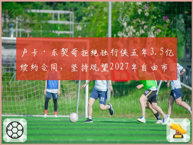 卢卡·东契奇拒绝独行侠五年3.5亿续约合同，坚持观望2027年自由市场