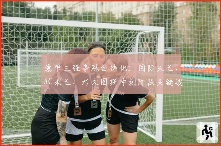 意甲三强争冠白热化:国际米兰、AC米兰、尤文图斯冲刺阶段关键战展望