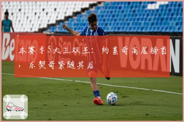 本赛季5大三双王:约基奇高居榜首,东契奇紧随其后