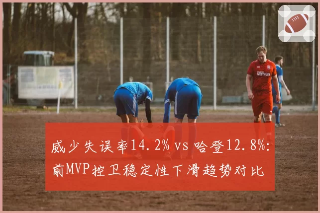 威少失误率14.2% vs 哈登12.8%：前MVP控卫稳定性下滑趋势对比