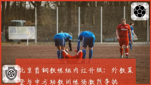 北京首钢教练组内讧升级：外教莱登与中方助教训练场激烈争执