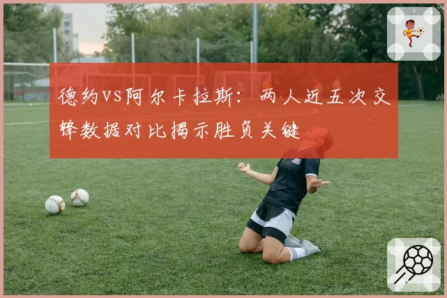 德约vs阿尔卡拉斯：两人近五次交锋数据对比揭示胜负关键