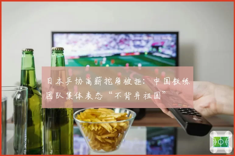 日本乒协高薪挖角被拒：中国教练团队集体表态“不背弃祖国”