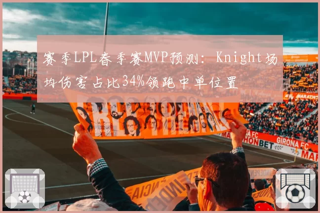 赛季LPL春季赛MVP预测：Knight场均伤害占比34%领跑中单位置