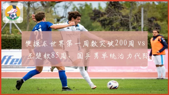 樊振东世界第一周数突破200周 vs 王楚钦85周，国乒男单统治力代际传承