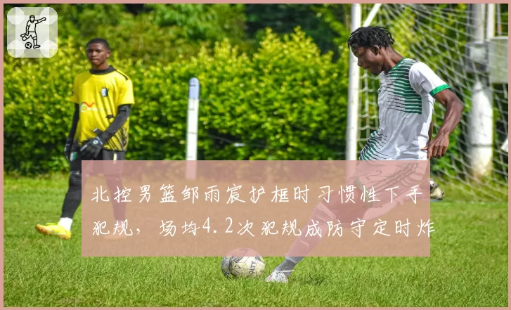北控男篮邹雨宸护框时习惯性下手犯规，场均4.2次犯规成防守定时炸弹