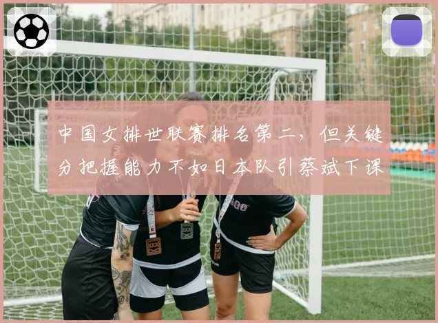 中国女排世联赛排名第二，但关键分把握能力不如日本队引蔡斌下课呼声