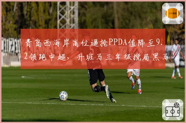 青岛西海岸高位逼抢PPDA值降至9.2领跑中超,升班马三年级搅局黑马成色几何?__br_