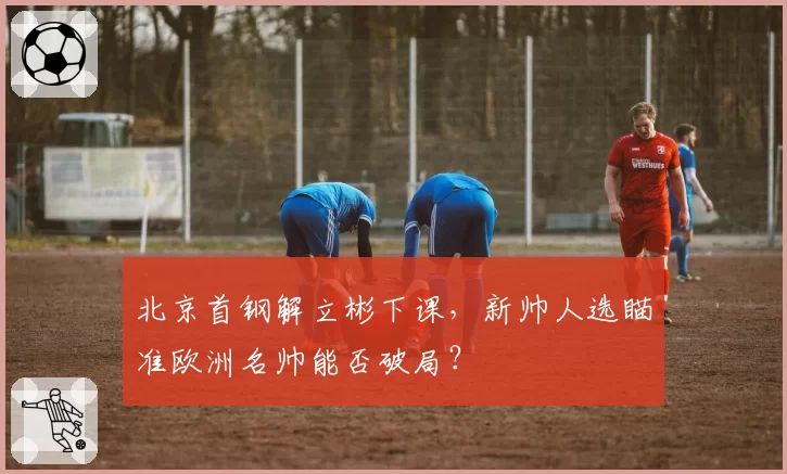 北京首钢解立彬下课，新帅人选瞄准欧洲名帅能否破局？