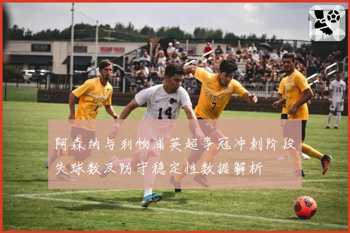 阿森纳与利物浦英超争冠冲刺阶段失球数及防守稳定性数据解析