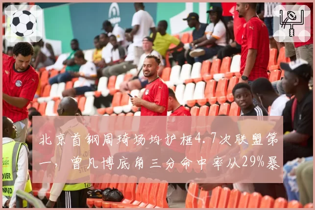 北京首钢周琦场均护框4.7次联盟第一,曾凡博底角三分命中率从29%暴涨至41%__br_