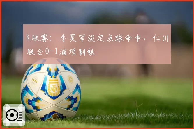 K联赛：李昊宰淡定点球命中，仁川联合0-1浦项制铁