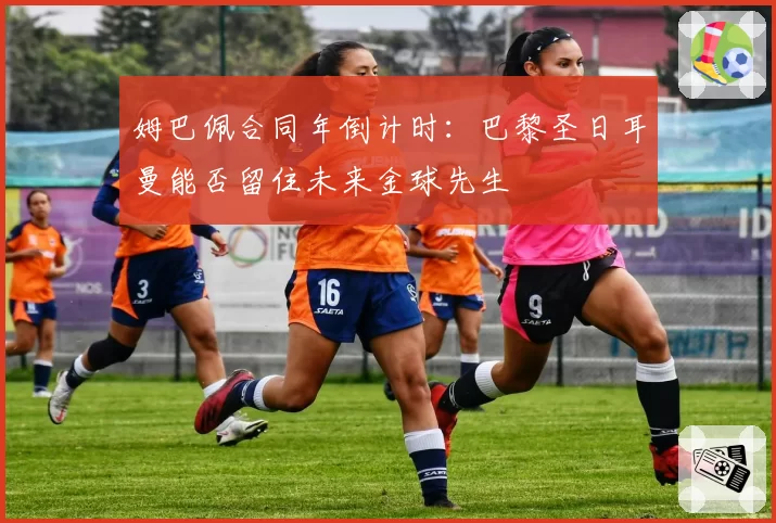 姆巴佩合同年倒计时：巴黎圣日耳曼能否留住未来金球先生