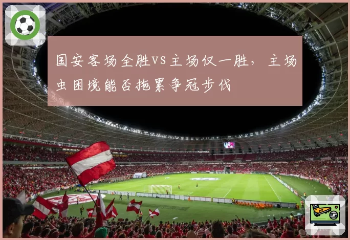 国安客场全胜vs主场仅一胜，主场虫困境能否拖累争冠步伐