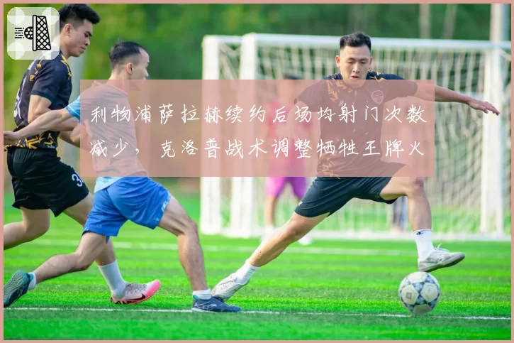 利物浦萨拉赫续约后场均射门次数减少，克洛普战术调整牺牲王牌火力