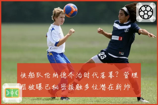 快船队伦纳德乔治时代落幕?管理层被曝已秘密接触多位潜在新帅