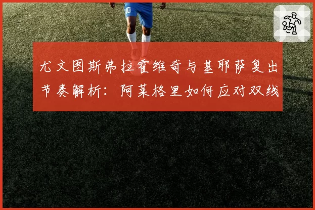 尤文图斯弗拉霍维奇与基耶萨复出节奏解析:阿莱格里如何应对双线作战