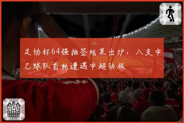 足协杯64强抽签结果出炉，八支中乙球队首轮遭遇中超劲旅