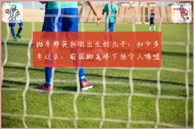 抛弃那英和刚出生的儿子，如今多年过去，前国脚高峰下场令人唏嘘