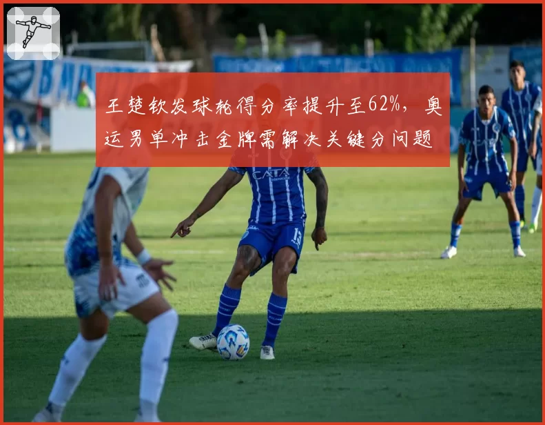 王楚钦发球轮得分率提升至62%，奥运男单冲击金牌需解决关键分问题