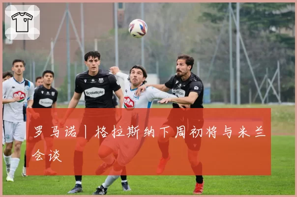 罗马诺丨格拉斯纳下周初将与米兰会谈
