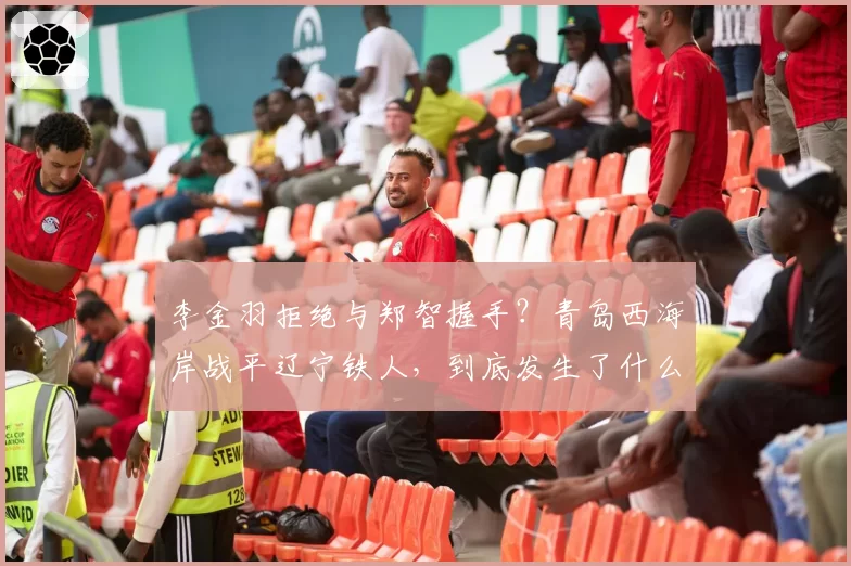 李金羽拒绝与郑智握手？青岛西海岸战平辽宁铁人，到底发生了什么