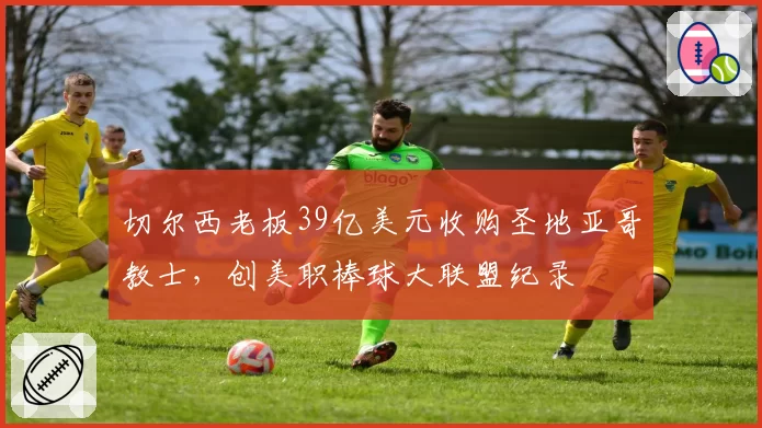 切尔西老板39亿美元收购圣地亚哥教士，创美职棒球大联盟纪录