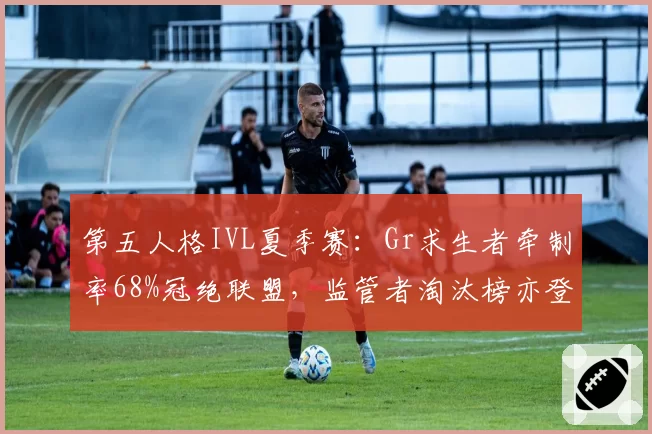 第五人格IVL夏季赛：Gr求生者牵制率68%冠绝联盟，监管者淘汰榜亦登顶