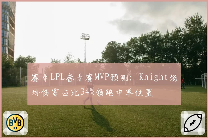 赛季LPL春季赛MVP预测：Knight场均伤害占比34%领跑中单位置